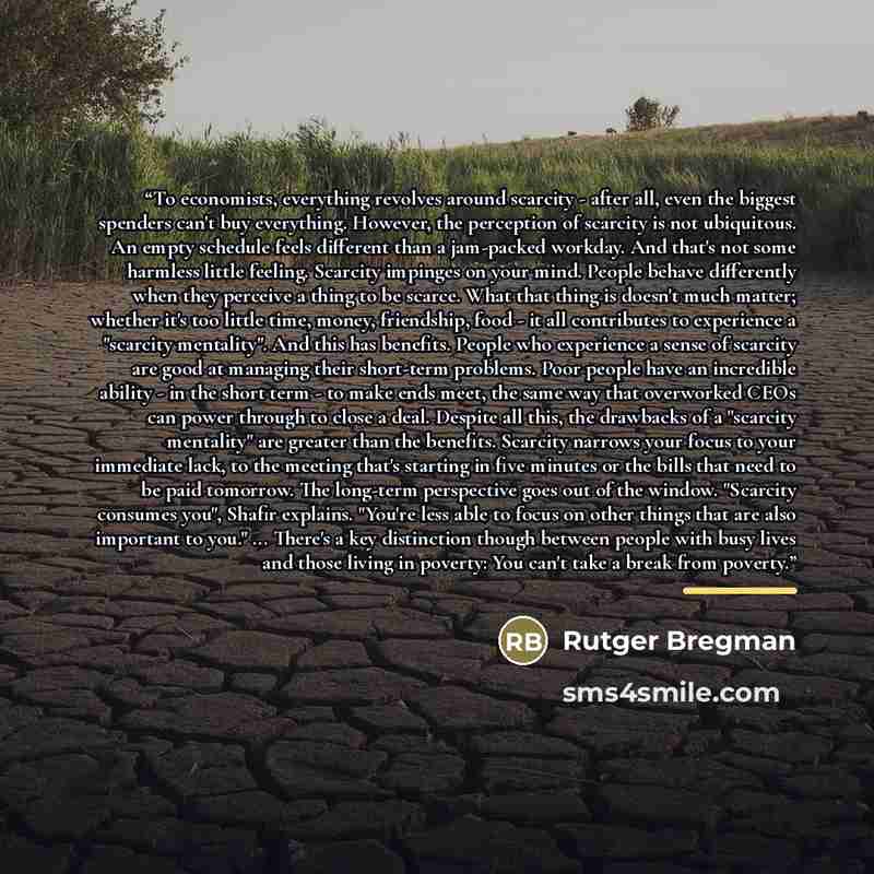 “To economists, everything revolves around scarcity - after all, even the biggest spenders can't buy everything. However, the perception of scarcity is not ubiquitous. An empty schedule feels different than a jam-packed workday. And that's not some harmless little feeling. Scarcity impinges on your…” quote by Rutger Bregman