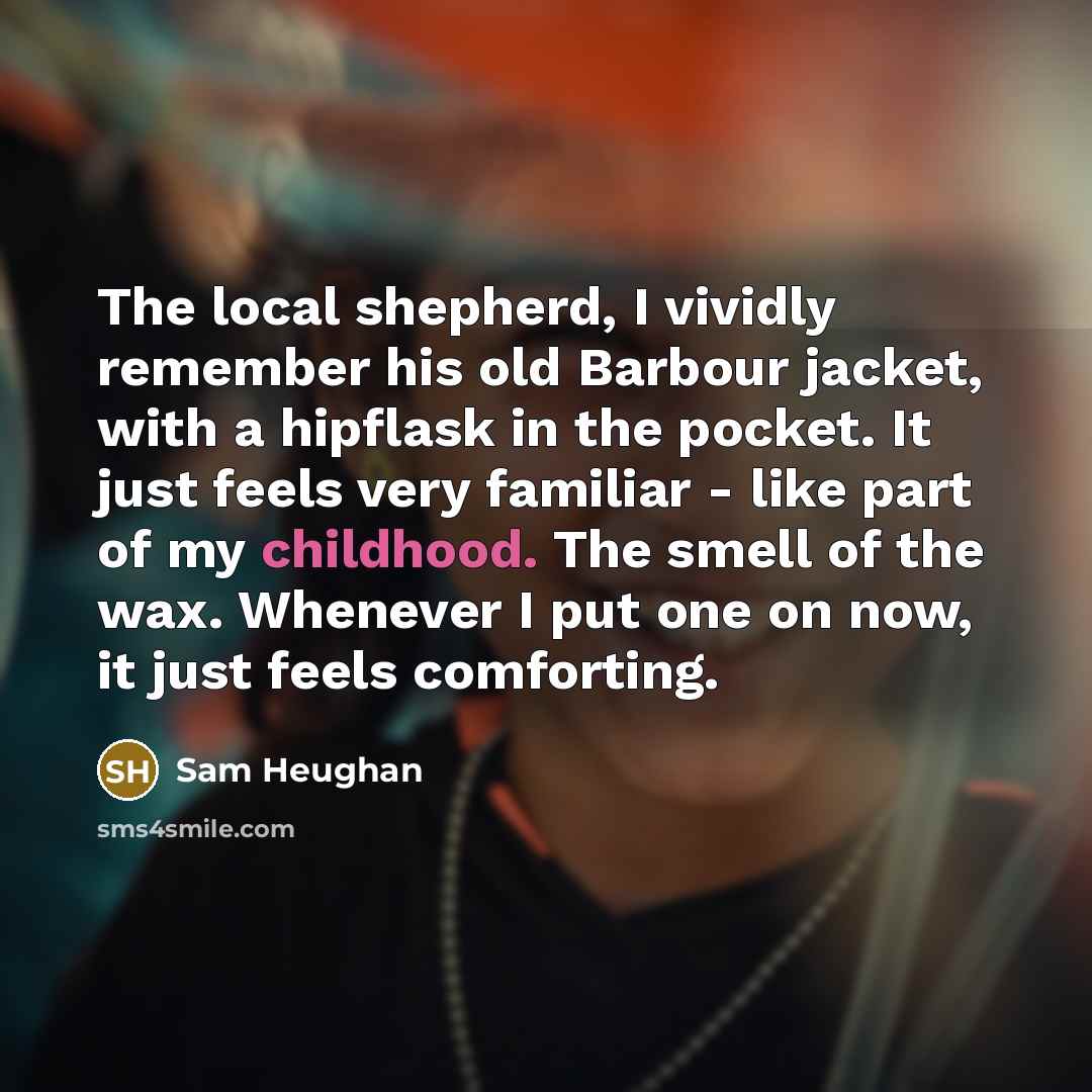 “The local shepherd, I vividly remember his old Barbour jacket, with a hipflask in the pocket. It just feels very familiar - like part of my childhood. The smell of the wax. Whenever I put one on now, it just feels comforting.” quote by Sam Heughan