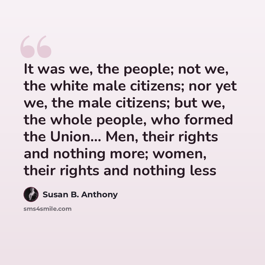 “It was we, the people; not we, the white male citizens; nor yet we, the male citizens; but we, the whole people, who formed the Union… Men, their rights and nothing more; women, their rights and nothing less” quote by Susan B. Anthony