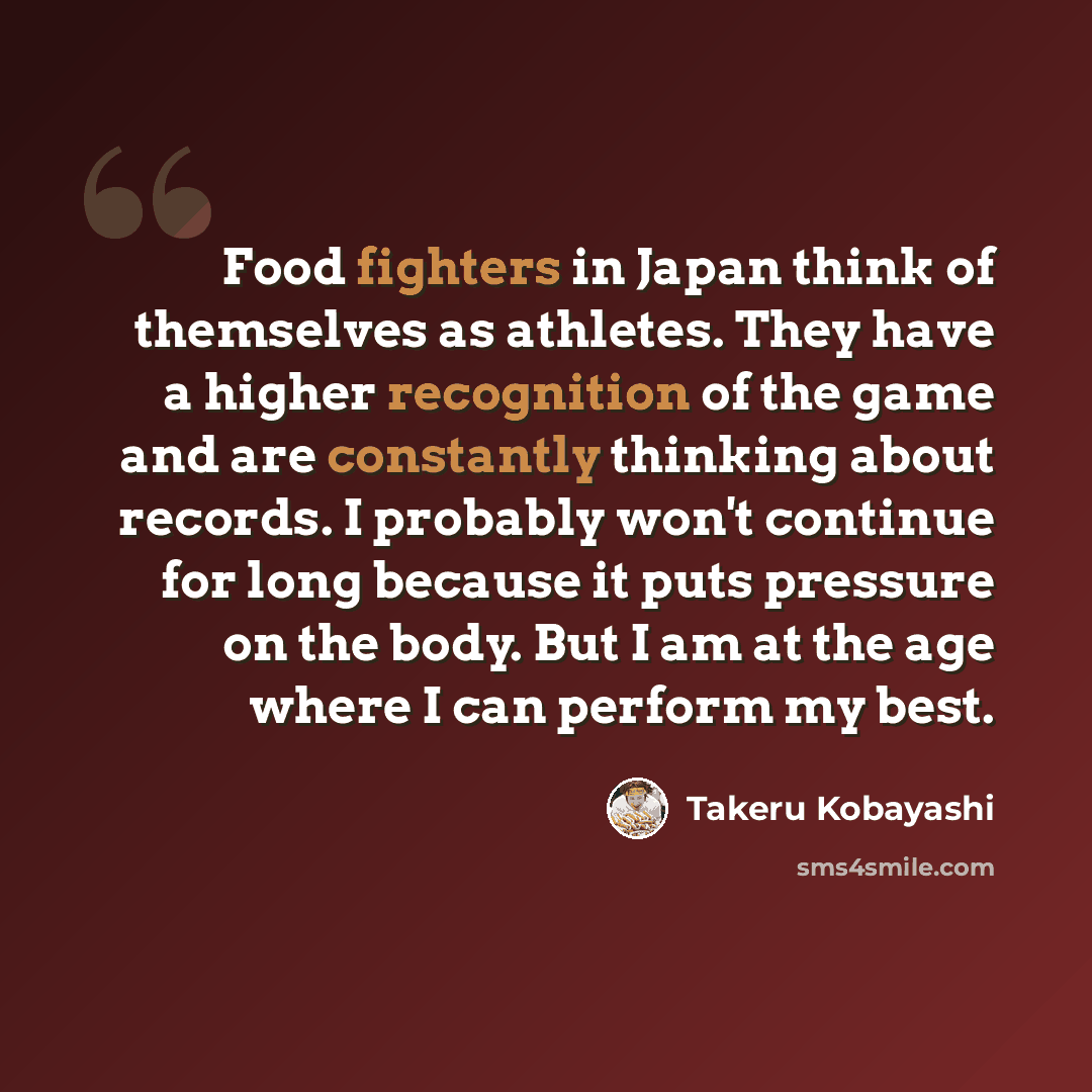 “Food fighters in Japan think of themselves as athletes. They have a higher recognition of the game and are constantly thinking about records. I probably won't continue for long because it puts pressure on the body. But I am at the age where I can perform my best.” quote by Takeru Kobayashi