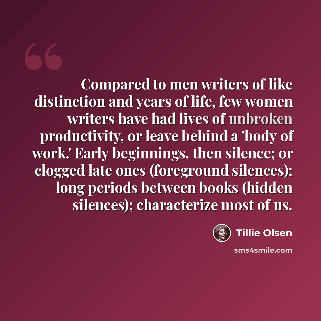 “Compared to men writers of like distinction and years of life, few women writers have had lives of unbroken productivity, or leave behind a 'body of work.' Early beginnings, then silence; or clogged late ones (foreground silences); long periods between books (hidden silences); characterize most of…” quote by Tillie Olsen