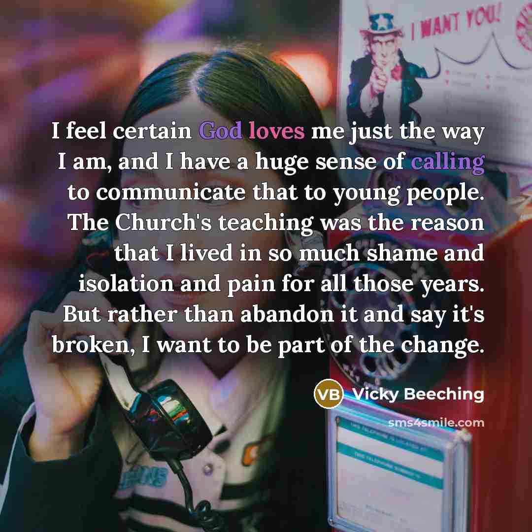 “I feel certain God loves me just the way I am, and I have a huge sense of calling to communicate that to young people. The Church's teaching was the reason that I lived in so much shame and isolation and pain for all those years. But rather than abandon it and say it's broken, I want to be part of…” quote by Vicky Beeching