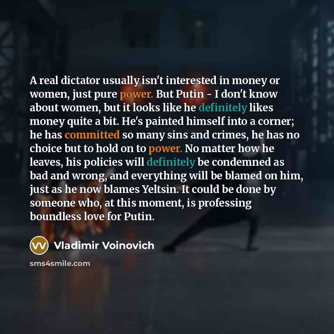 “A real dictator usually isn't interested in money or women, just pure power. But Putin - I don't know about women, but it looks like he definitely likes money quite a bit. He's painted himself into a corner; he has committed so many sins and crimes, he has no choice but to hold on to power. No…” quote by Vladimir Voinovich