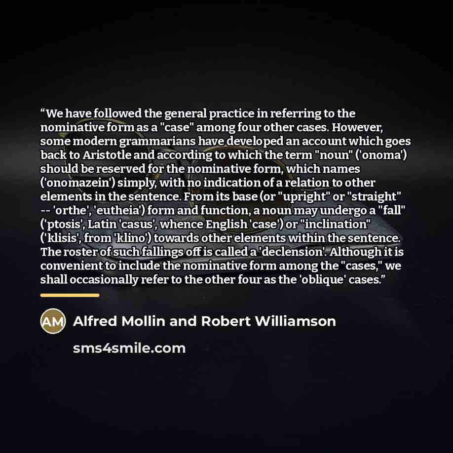 “We have followed the general practice in referring to the nominative form as a "case" among four other cases. However, some modern grammarians have developed an account which goes back to Aristotle and according to which the term "noun" ('onoma') should be reserved for the nominative form, which…” quote by Alfred Mollin and Robert Williamson