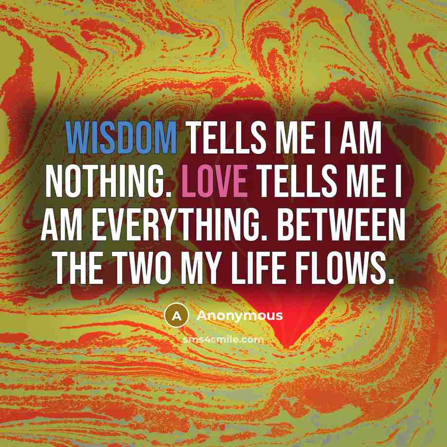“Wisdom tells me I am nothing. Love tells me I am everything. Between the two my life flows.” quote by Anonymous