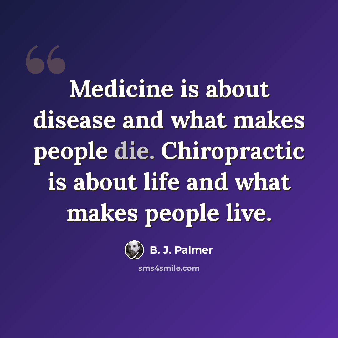 “Medicine is about disease and what makes people die. Chiropractic is about life and what makes people live.” quote by B. J. Palmer