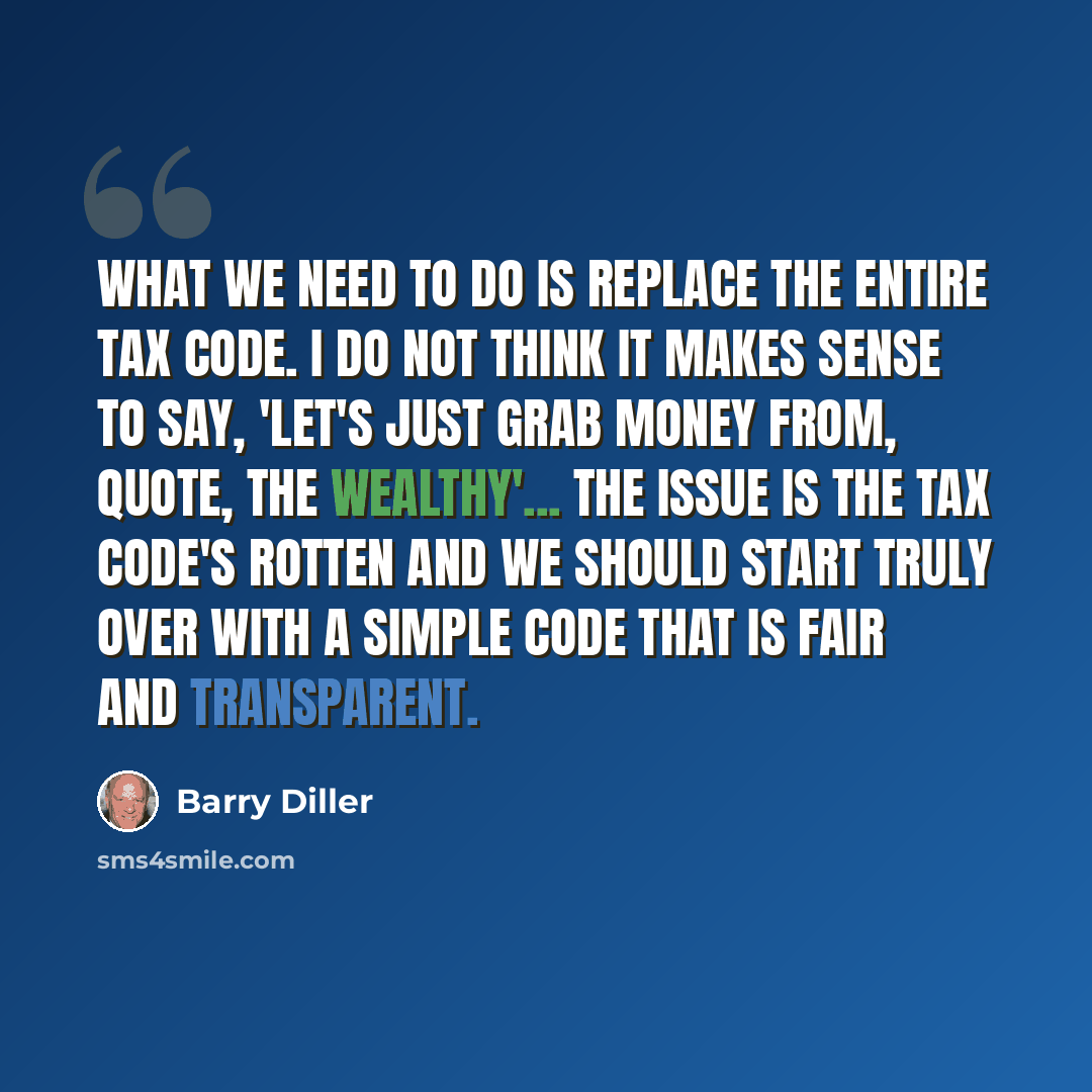 “What we need to do is replace the entire tax code. I do not think it makes sense to say, 'Let's just grab money from, quote, the wealthy'... The issue is the tax code's rotten and we should start truly over with a simple code that is fair and transparent.” quote by Barry Diller