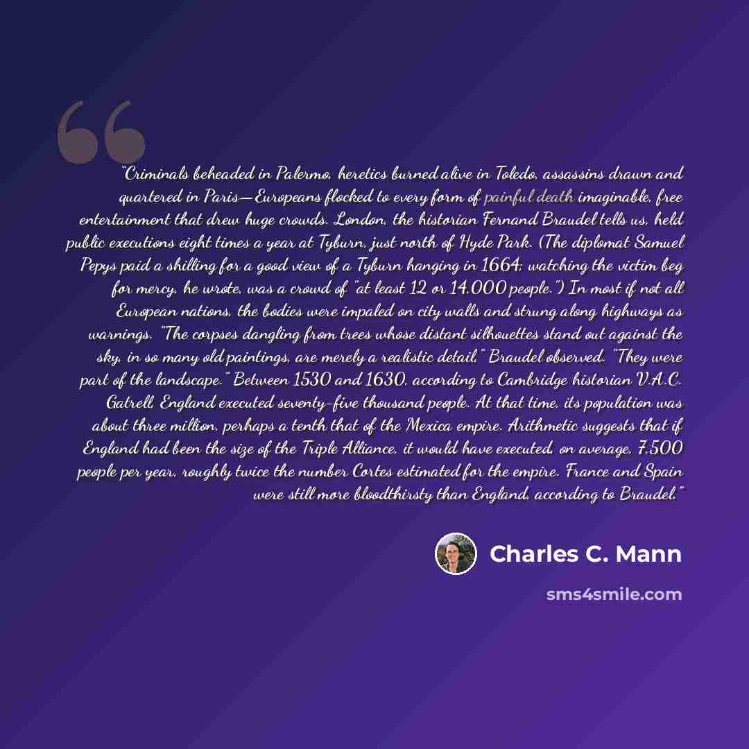 “Criminals beheaded in Palermo, heretics burned alive in Toledo, assassins drawn and quartered in Paris—Europeans flocked to every form of painful death imaginable, free entertainment that drew huge crowds. London, the historian Fernand Braudel tells us, held public executions eight times a year at…” quote by Charles C. Mann