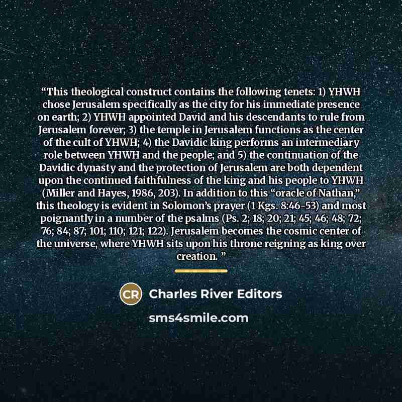 “This theological construct contains the following tenets: 1) YHWH chose Jerusalem specifically as the city for his immediate presence on earth; 2) YHWH appointed David and his descendants to rule from Jerusalem forever; 3) the temple in Jerusalem functions as the center of the cult of YHWH; 4) the…” quote by Charles River Editors