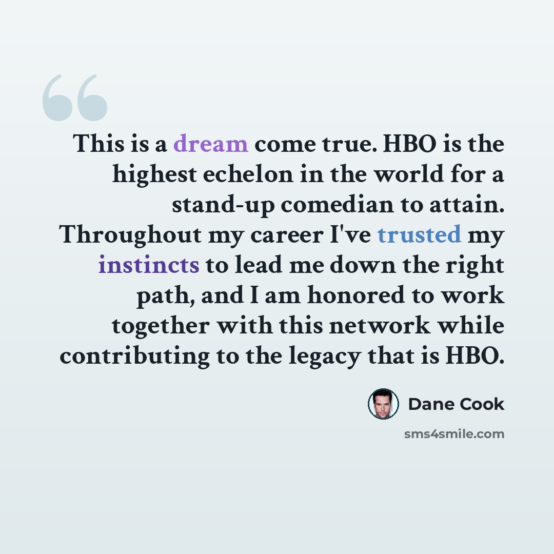 “This is a dream come true. HBO is the highest echelon in the world for a stand-up comedian to attain. Throughout my career I've trusted my instincts to lead me down the right path, and I am honored to work together with this network while contributing to the legacy that is HBO.” quote by Dane Cook