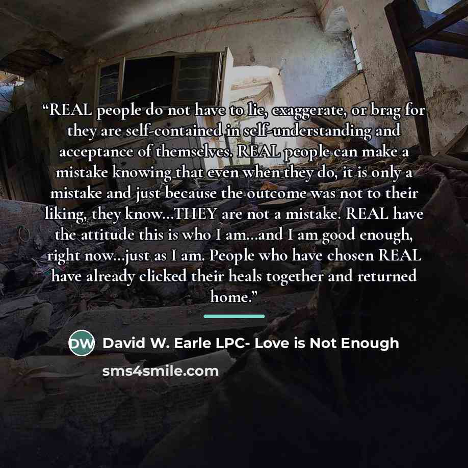 “REAL people do not have to lie, exaggerate, or brag for they are self-contained in self-understanding and acceptance of themselves. REAL people can make a mistake knowing that even when they do, it is only a mistake and just because the outcome was not to their liking, they know…THEY are not a…” quote by David W. Earle LPC- Love is Not Enough