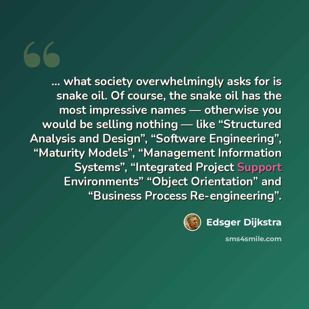 “… what society overwhelmingly asks for is snake oil. Of course, the snake oil has the most impressive names — otherwise you would be selling nothing — like “Structured Analysis and Design”, “Software Engineering”, “Maturity Models”, “Management Information Systems”, “Integrated Project Support…” quote by Edsger Dijkstra