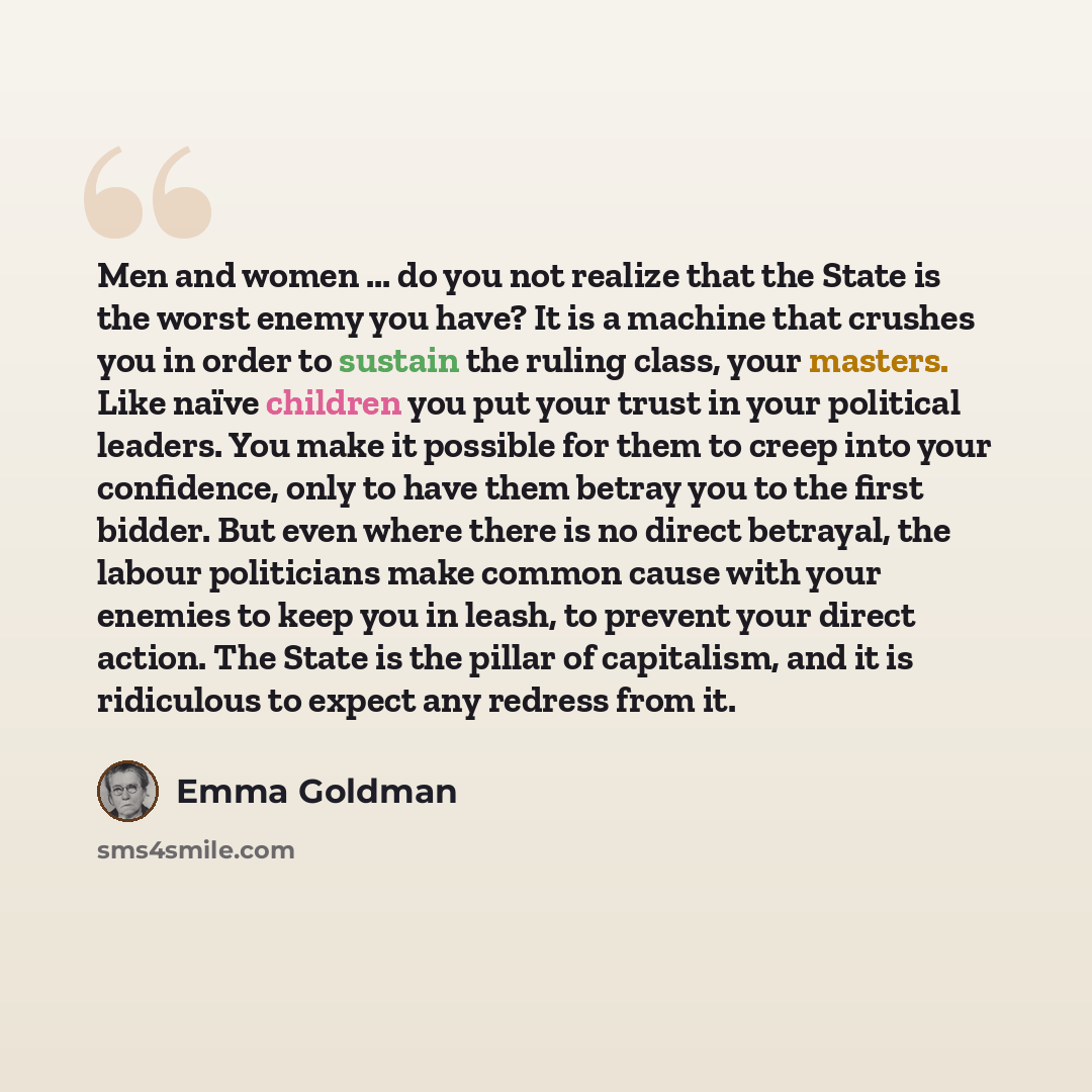 “Men and women ... do you not realize that the State is the worst enemy you have? It is a machine that crushes you in order to sustain the ruling class, your masters. Like naïve children you put your trust in your political leaders. You make it possible for them to creep into your confidence, only…” quote by Emma Goldman