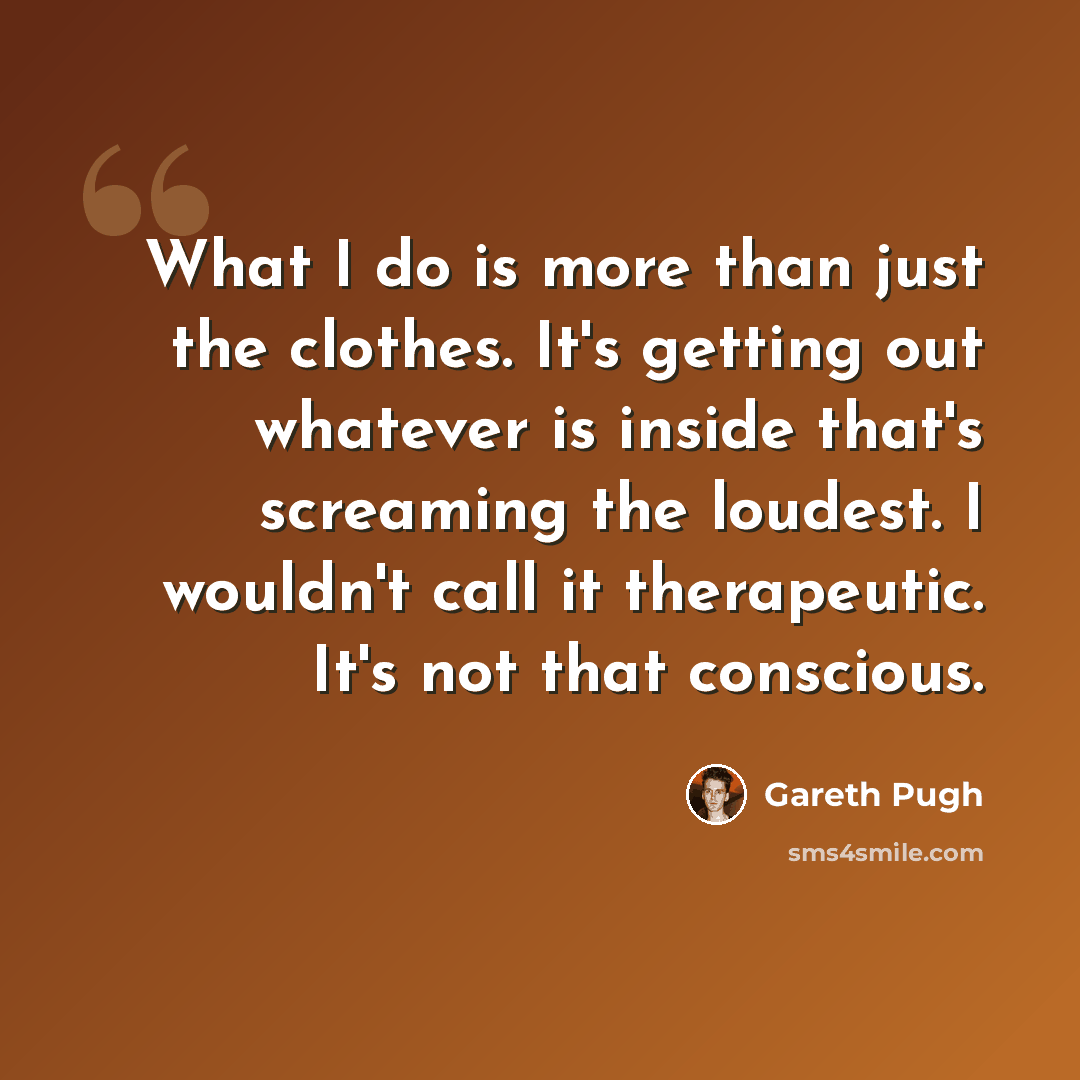“What I do is more than just the clothes. It's getting out whatever is inside that's screaming the loudest. I wouldn't call it therapeutic. It's not that conscious.” quote by Gareth Pugh