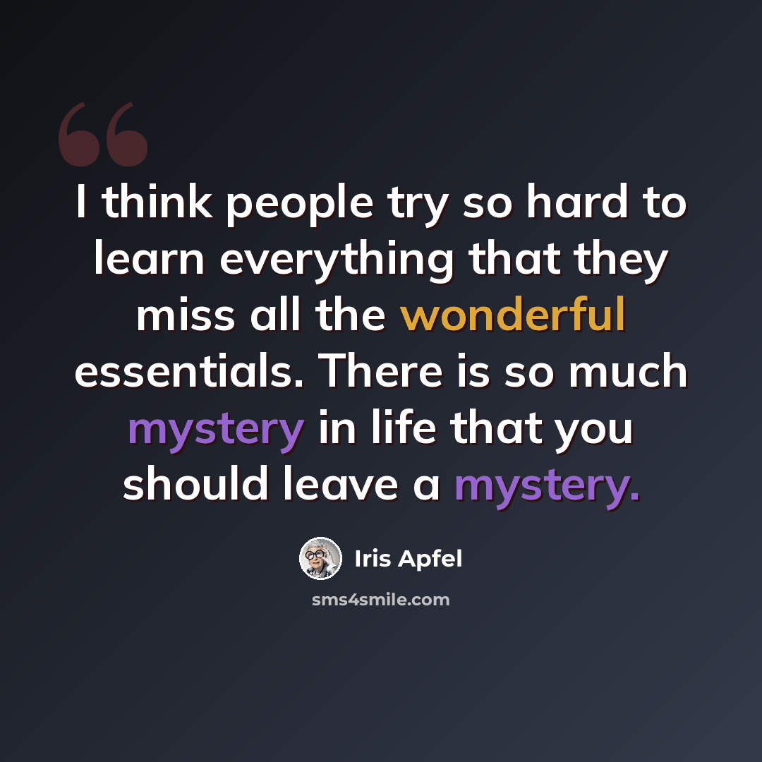 “I think people try so hard to learn everything that they miss all the wonderful essentials. There is so much mystery in life that you should leave a mystery.” quote by Iris Apfel