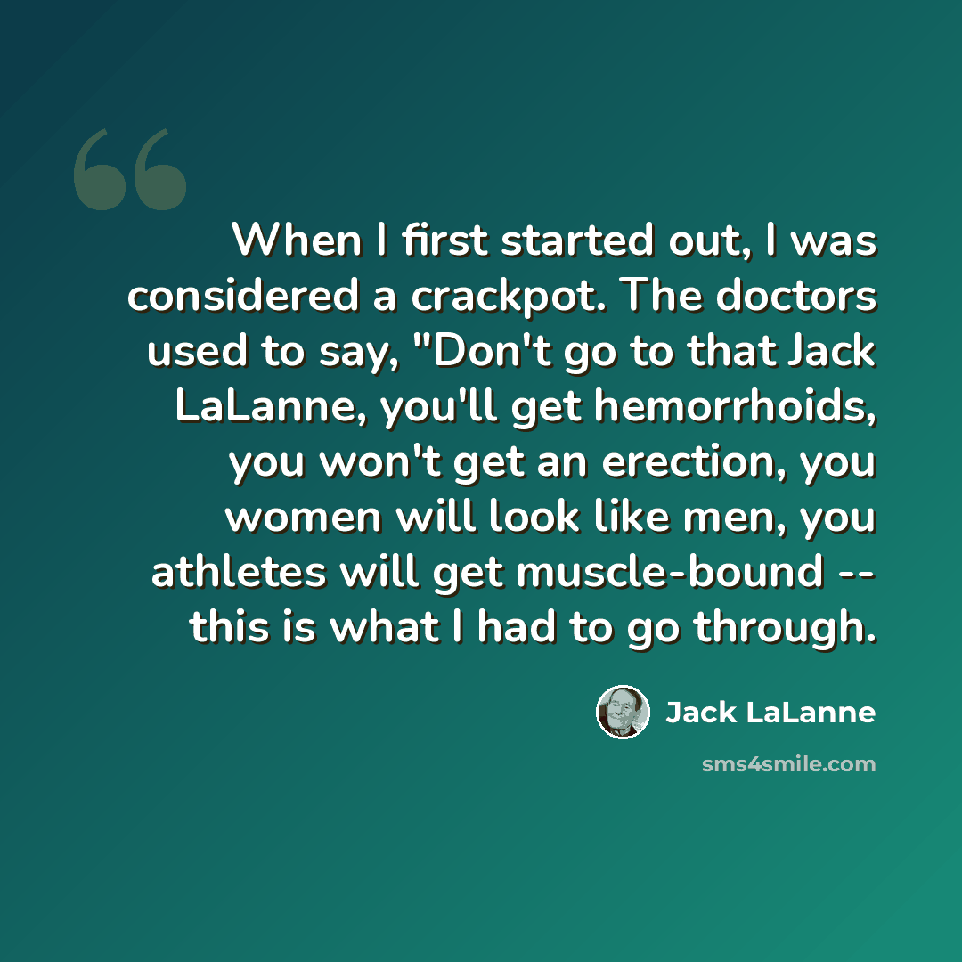 “When I first started out, I was considered a crackpot. The doctors used to say, "Don't go to that Jack LaLanne, you'll get hemorrhoids, you won't get an erection, you women will look like men, you athletes will get muscle-bound -- this is what I had to go through.” quote by Jack LaLanne