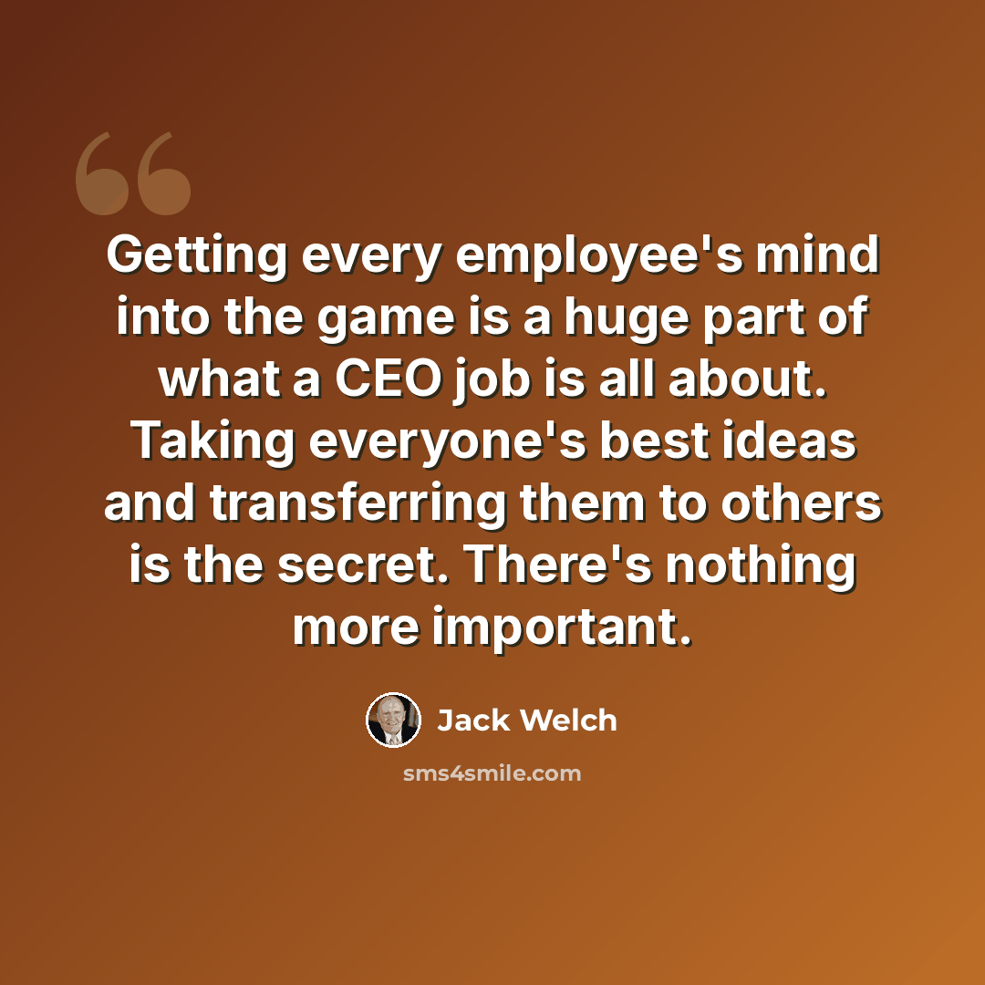 “Getting every employee's mind into the game is a huge part of what a CEO job is all about. Taking everyone's best ideas and transferring them to others is the secret. There's nothing more important.” quote by Jack Welch