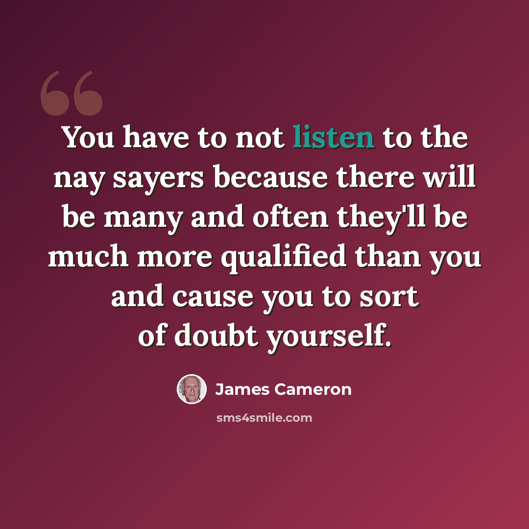 “You have to not listen to the nay sayers because there will be many and often they'll be much more qualified than you and cause you to sort of doubt yourself.” quote by James Cameron