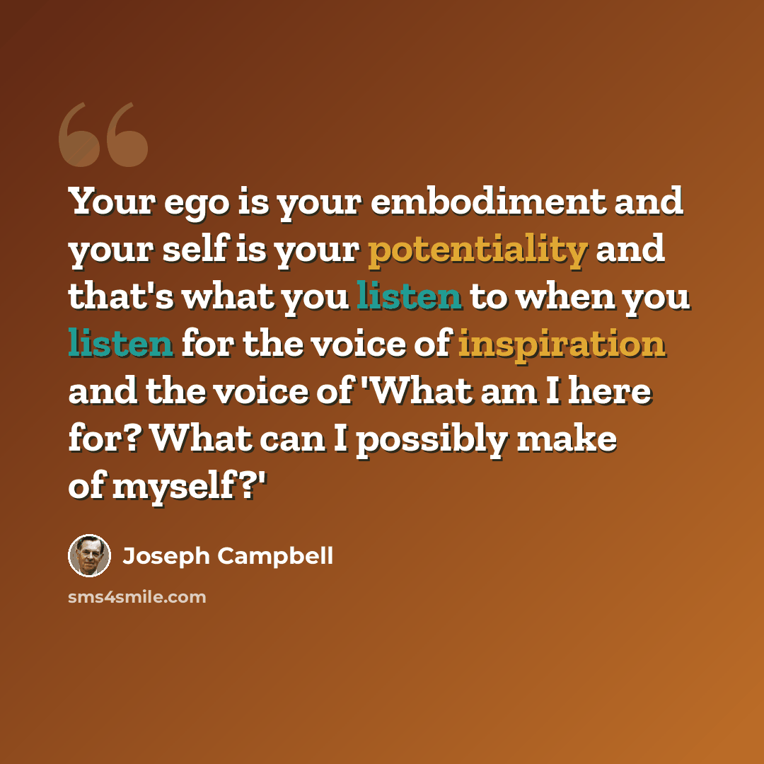 “Your ego is your embodiment and your self is your potentiality and that's what you listen to when you listen for the voice of inspiration and the voice of 'What am I here for? What can I possibly make of myself?'” quote by Joseph Campbell