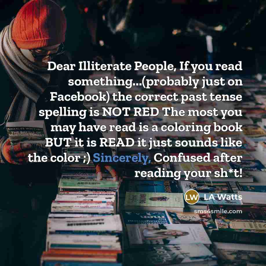 “Dear Illiterate People, If you read something...(probably just on Facebook) the correct past tense spelling is NOT RED The most you may have read is a coloring book BUT it is READ it just sounds like the color ;) Sincerely, Confused after reading your sh*t!” quote by LA Watts