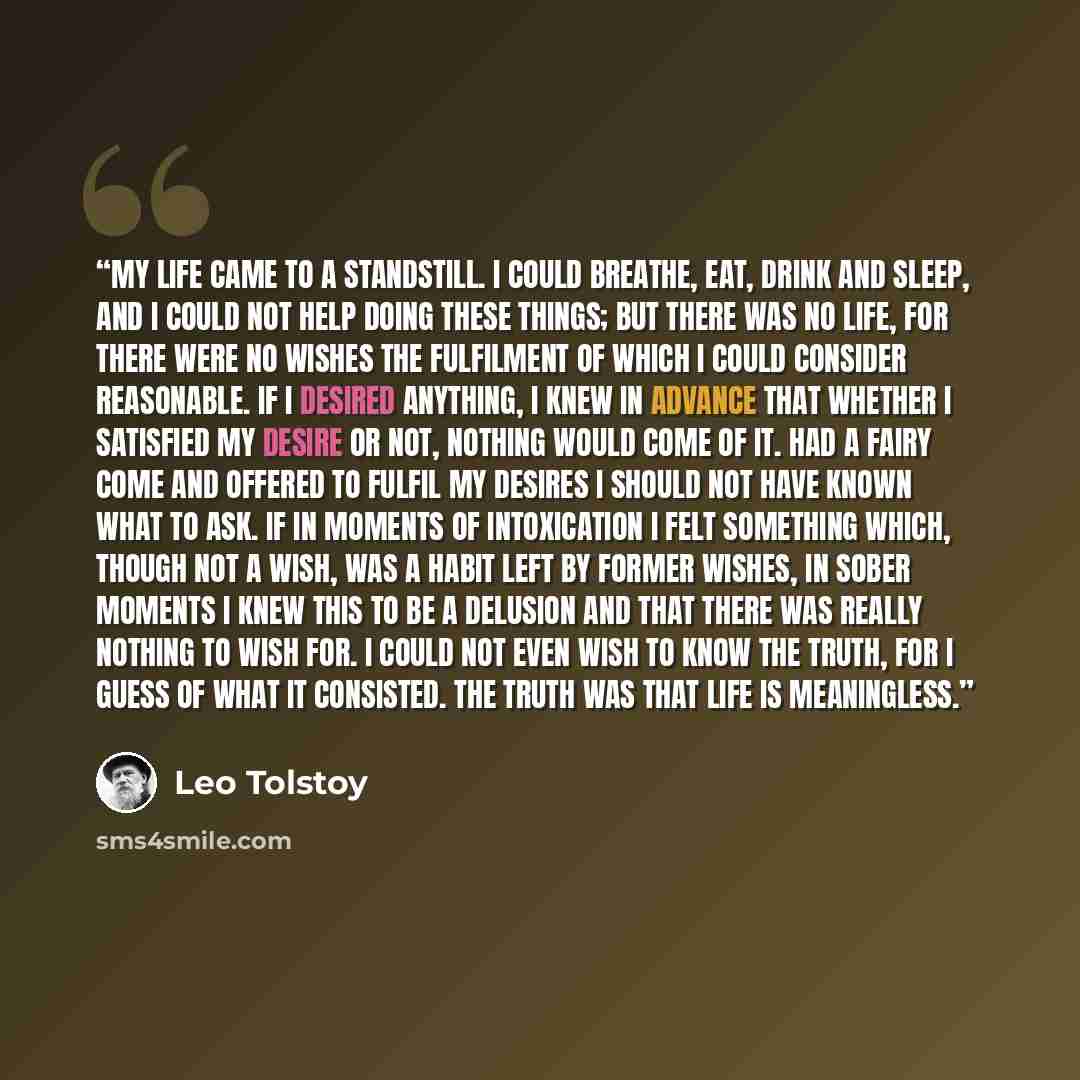 “My life came to a standstill. I could breathe, eat, drink and sleep, and I could not help doing these things; but there was no life, for there were no wishes the fulfilment of which I could consider reasonable. If I desired anything, I knew in advance that whether I satisfied my desire or not…” quote by Leo Tolstoy