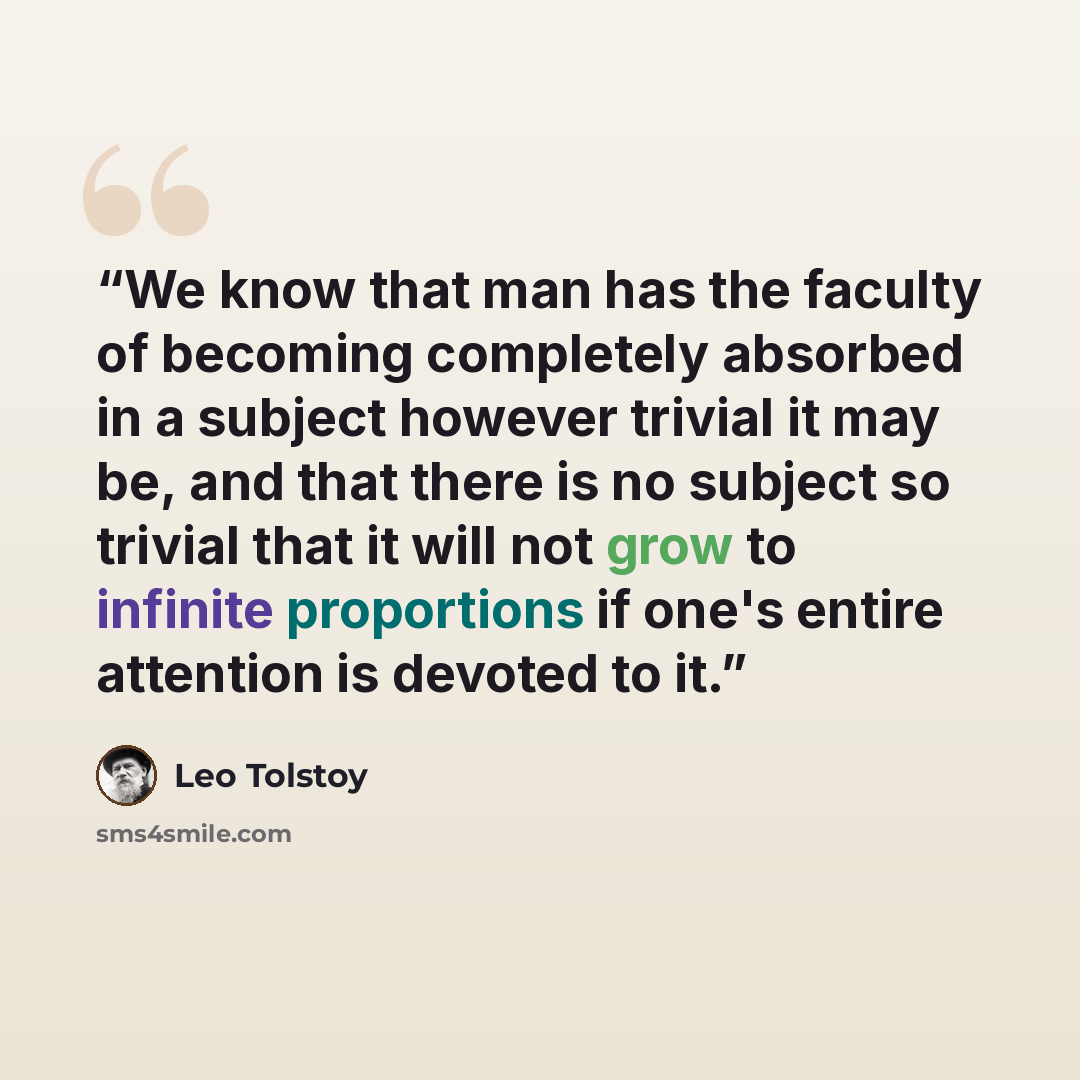 “We know that man has the faculty of becoming completely absorbed in a subject however trivial it may be, and that there is no subject so trivial that it will not grow to infinite proportions if one's entire attention is devoted to it.” quote by Leo Tolstoy