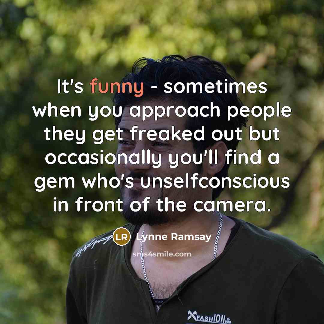“It's funny - sometimes when you approach people they get freaked out but occasionally you'll find a gem who's unselfconscious in front of the camera.” quote by Lynne Ramsay
