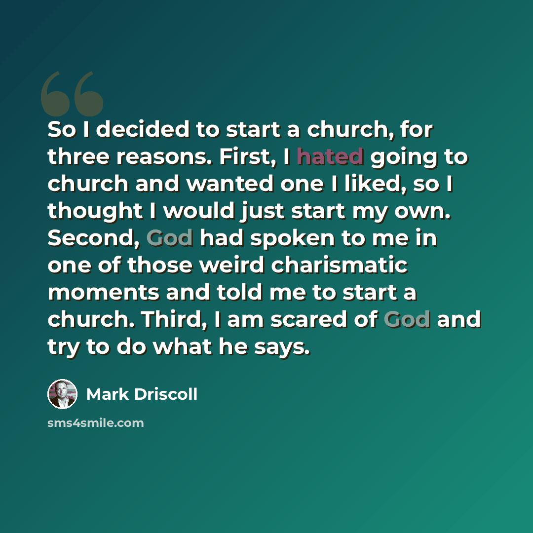 “So I decided to start a church, for three reasons. First, I hated going to church and wanted one I liked, so I thought I would just start my own. Second, God had spoken to me in one of those weird charismatic moments and told me to start a church. Third, I am scared of God and try to do what he…” quote by Mark Driscoll