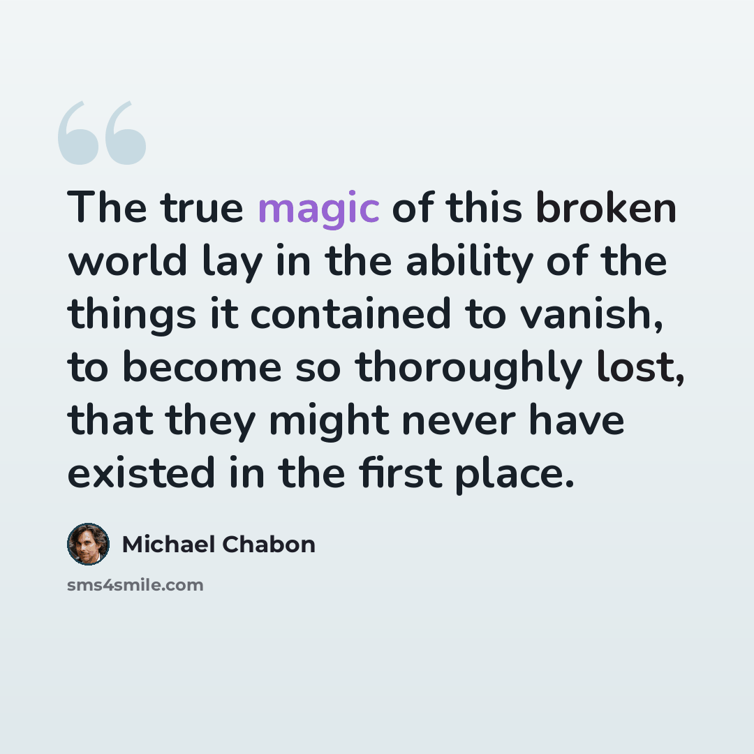 “The true magic of this broken world lay in the ability of the things it contained to vanish, to become so thoroughly lost, that they might never have existed in the first place.” quote by Michael Chabon