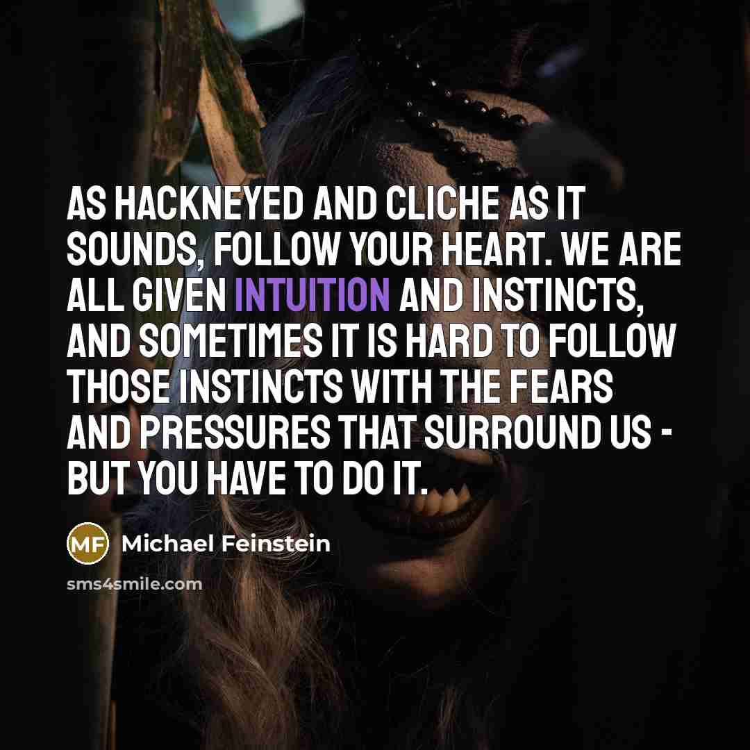 “As hackneyed and cliche as it sounds, follow your heart. We are all given intuition and instincts, and sometimes it is hard to follow those instincts with the fears and pressures that surround us - but you have to do it.” quote by Michael Feinstein