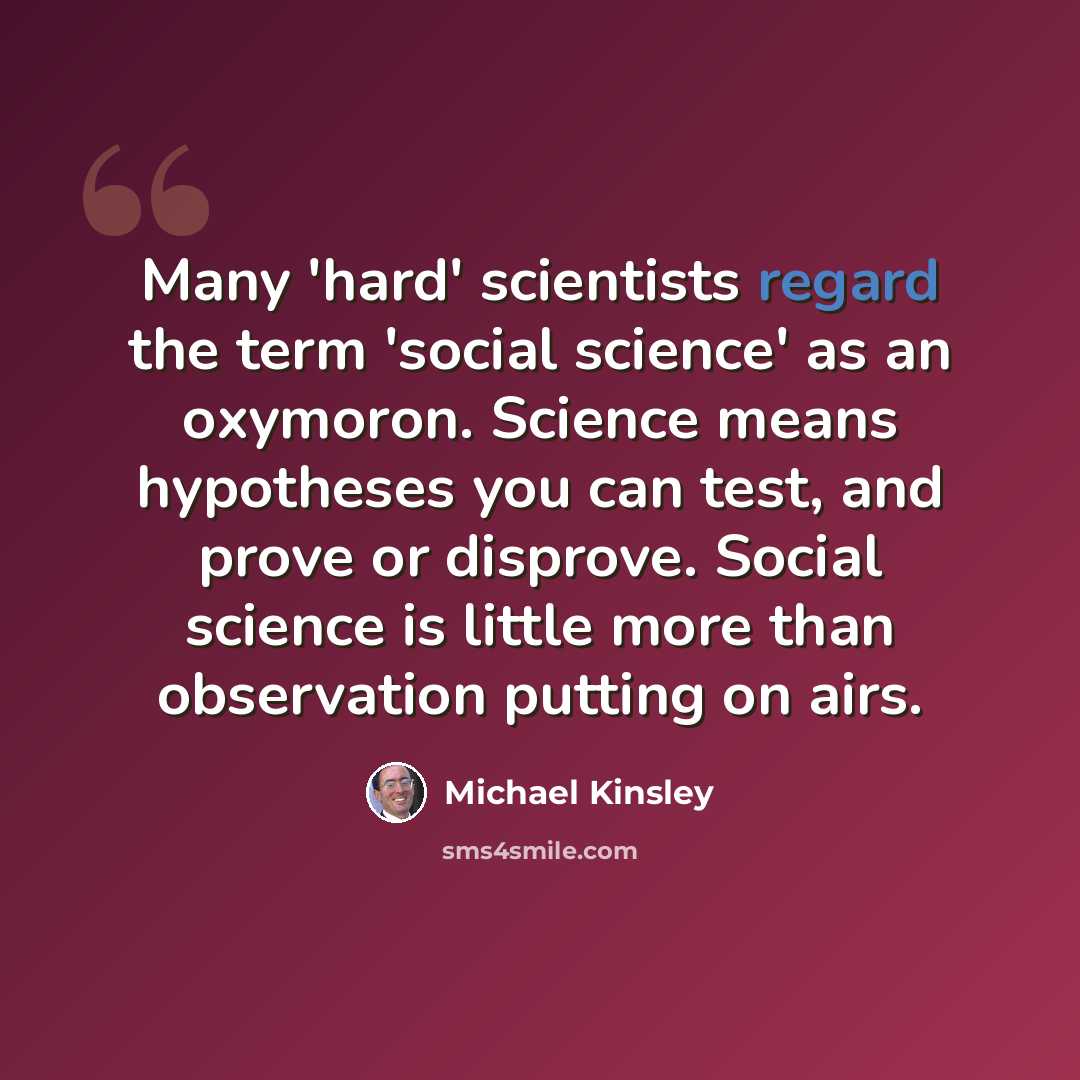 “Many 'hard' scientists regard the term 'social science' as an oxymoron. Science means hypotheses you can test, and prove or disprove. Social science is little more than observation putting on airs.” quote by Michael Kinsley