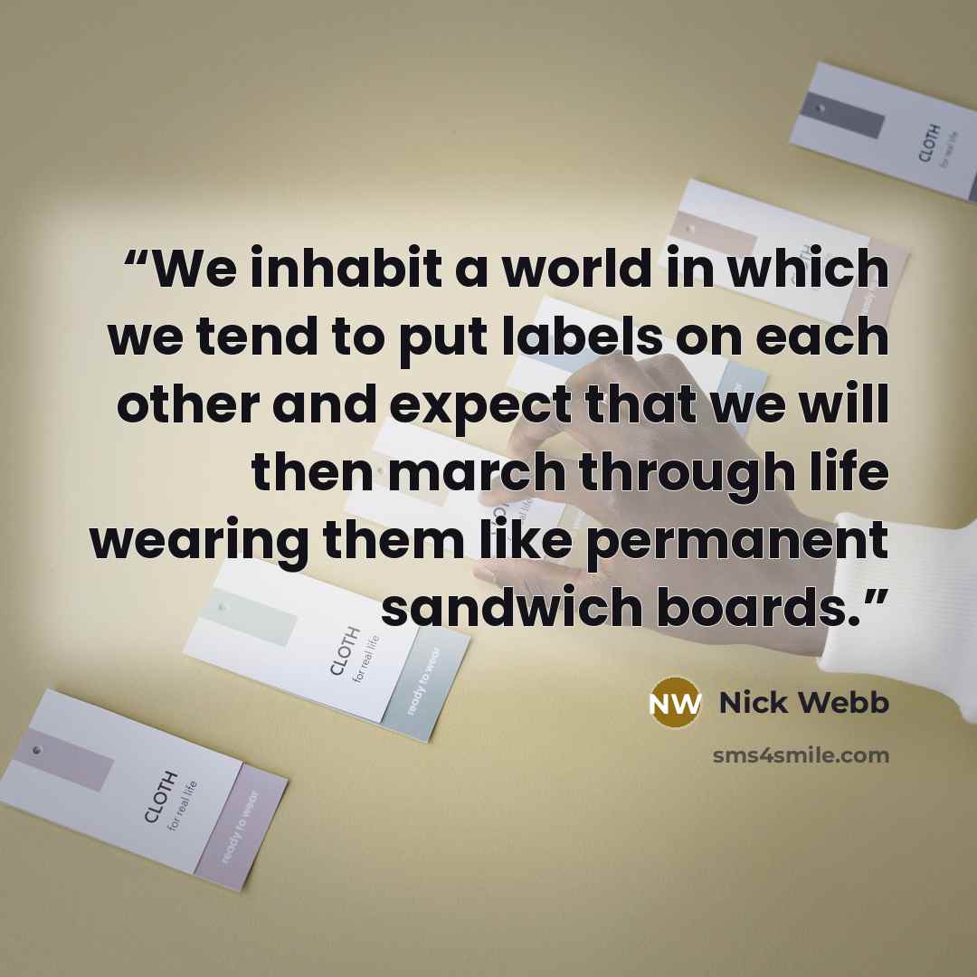 “We inhabit a world in which we tend to put labels on each other and expect that we will then march through life wearing them like permanent sandwich boards.” quote by Nick Webb