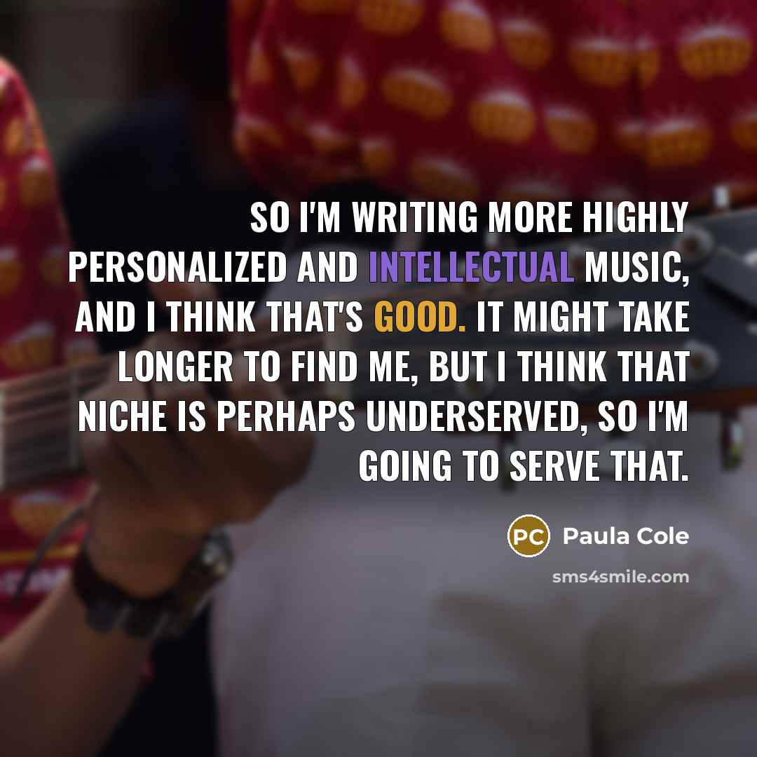 “So I'm writing more highly personalized and intellectual music, and I think that's good. It might take longer to find me, but I think that niche is perhaps underserved, so I'm going to serve that.” quote by Paula Cole