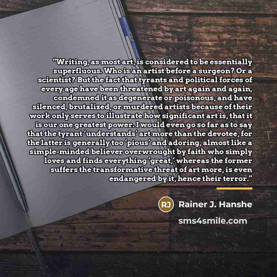 “Writing, as most art, is considered to be essentially superfluous. Who is an artist before a surgeon? Or a scientist? But the fact that tyrants and political forces of every age have been threatened by art again and again, condemned it as degenerate or poisonous, and have silenced, brutalized, or…” quote by Rainer J. Hanshe