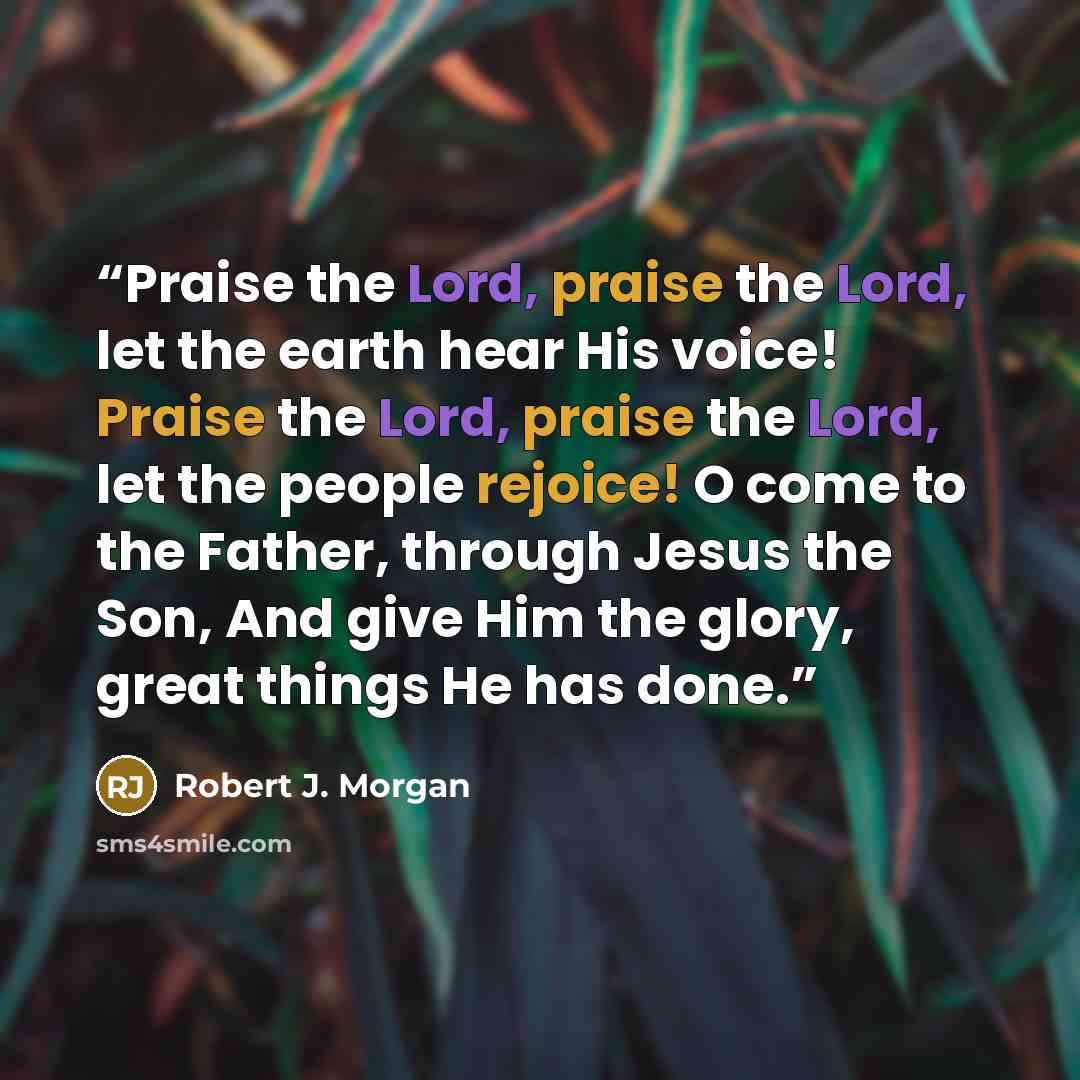 “Praise the Lord, praise the Lord, let the earth hear His voice! Praise the Lord, praise the Lord, let the people rejoice! O come to the Father, through Jesus the Son, And give Him the glory, great things He has done.” quote by Robert J. Morgan