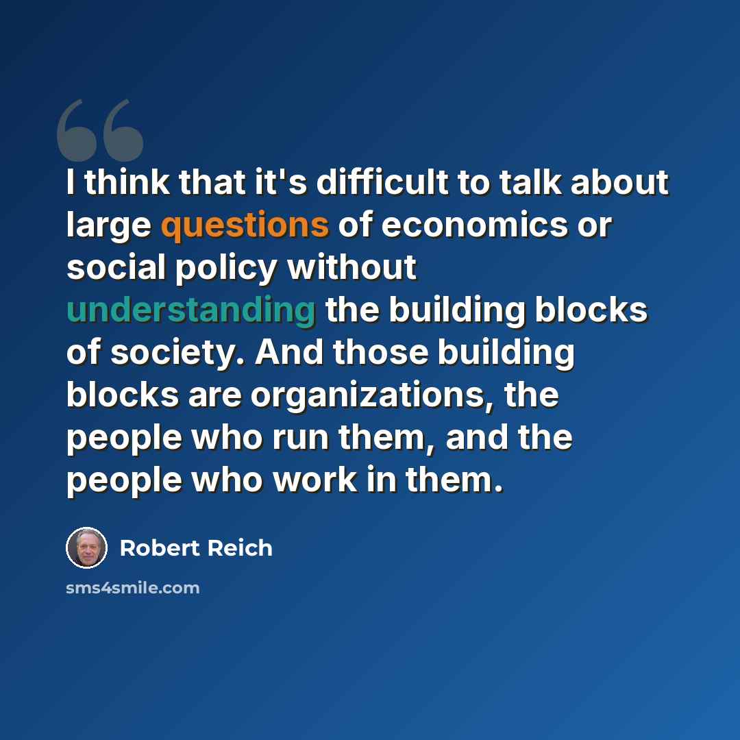 “I think that it's difficult to talk about large questions of economics or social policy without understanding the building blocks of society. And those building blocks are organizations, the people who run them, and the people who work in them.” quote by Robert Reich
