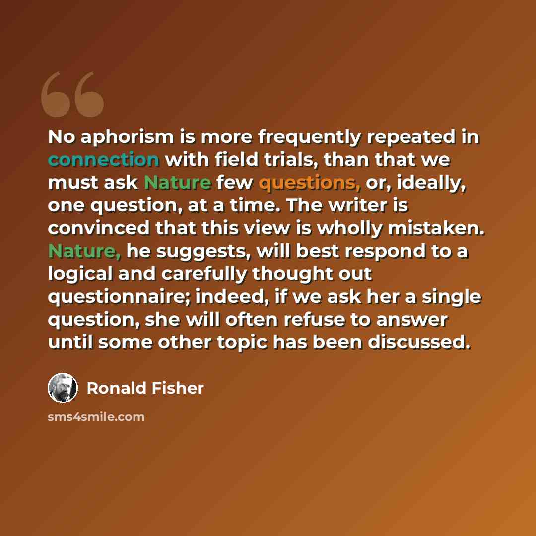“No aphorism is more frequently repeated in connection with field trials, than that we must ask Nature few questions, or, ideally, one question, at a time. The writer is convinced that this view is wholly mistaken. Nature, he suggests, will best respond to a logical and carefully thought out…” quote by Ronald Fisher