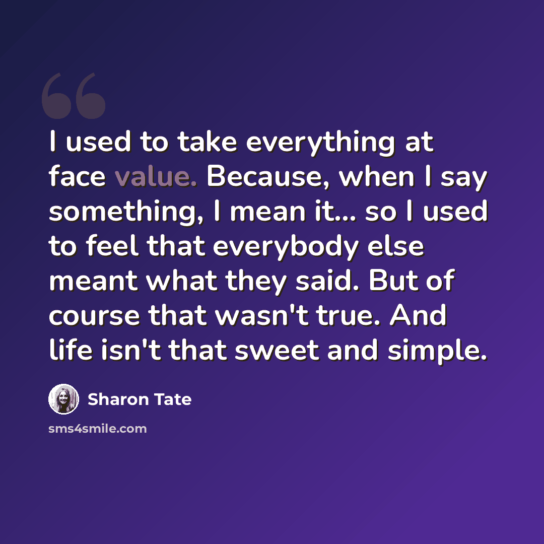 “I used to take everything at face value. Because, when I say something, I mean it... so I used to feel that everybody else meant what they said. But of course that wasn't true. And life isn't that sweet and simple.” quote by Sharon Tate