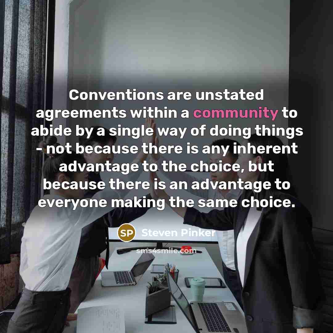 “Conventions are unstated agreements within a community to abide by a single way of doing things - not because there is any inherent advantage to the choice, but because there is an advantage to everyone making the same choice.” quote by Steven Pinker