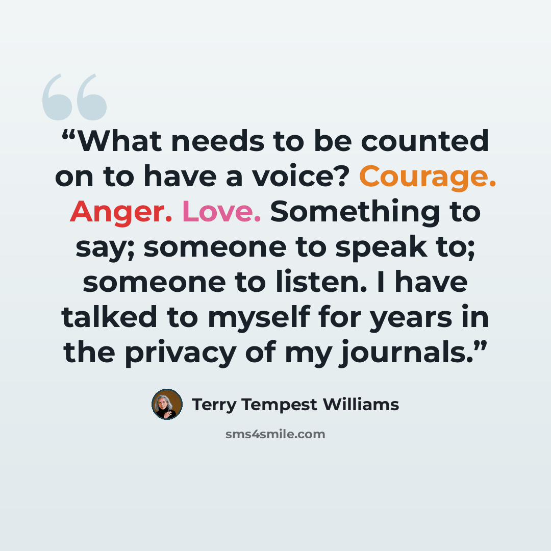 “What needs to be counted on to have a voice? Courage. Anger. Love. Something to say; someone to speak to; someone to listen. I have talked to myself for years in the privacy of my journals.” quote by Terry Tempest Williams