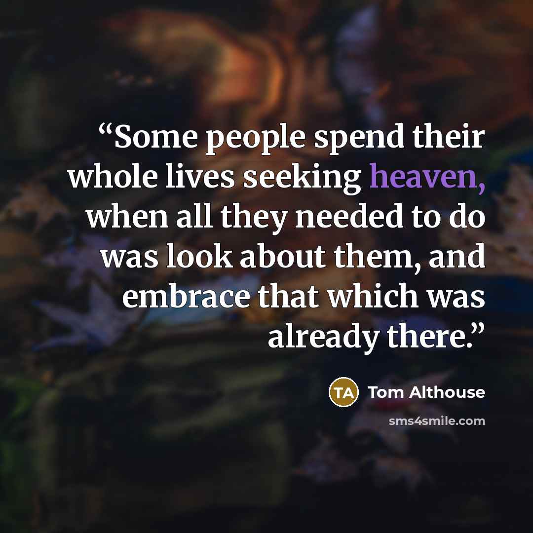 “Some people spend their whole lives seeking heaven, when all they needed to do was look about them, and embrace that which was already there.” quote by Tom Althouse