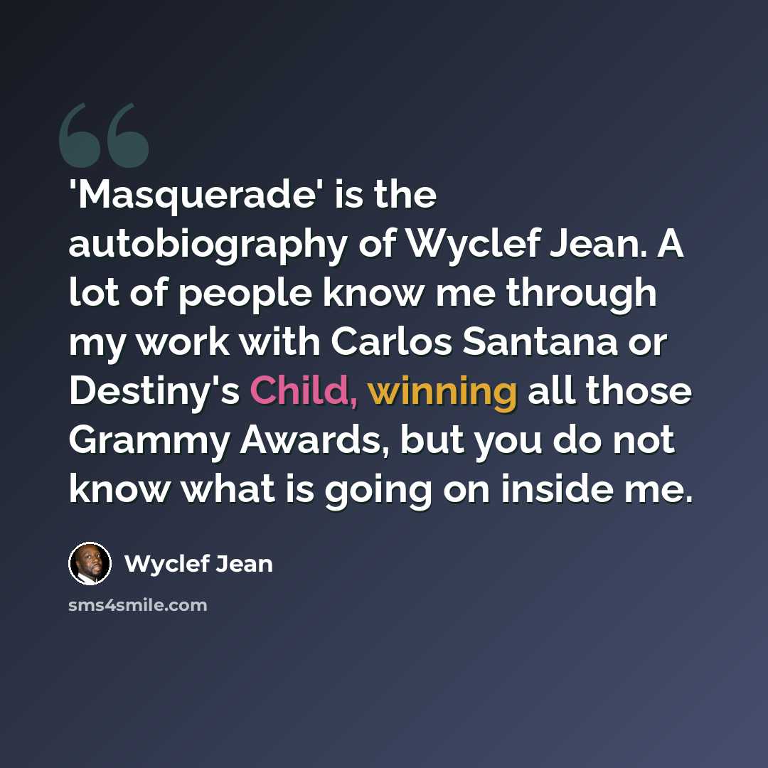 “'Masquerade' is the autobiography of Wyclef Jean. A lot of people know me through my work with Carlos Santana or Destiny's Child, winning all those Grammy Awards, but you do not know what is going on inside me.” quote by Wyclef Jean