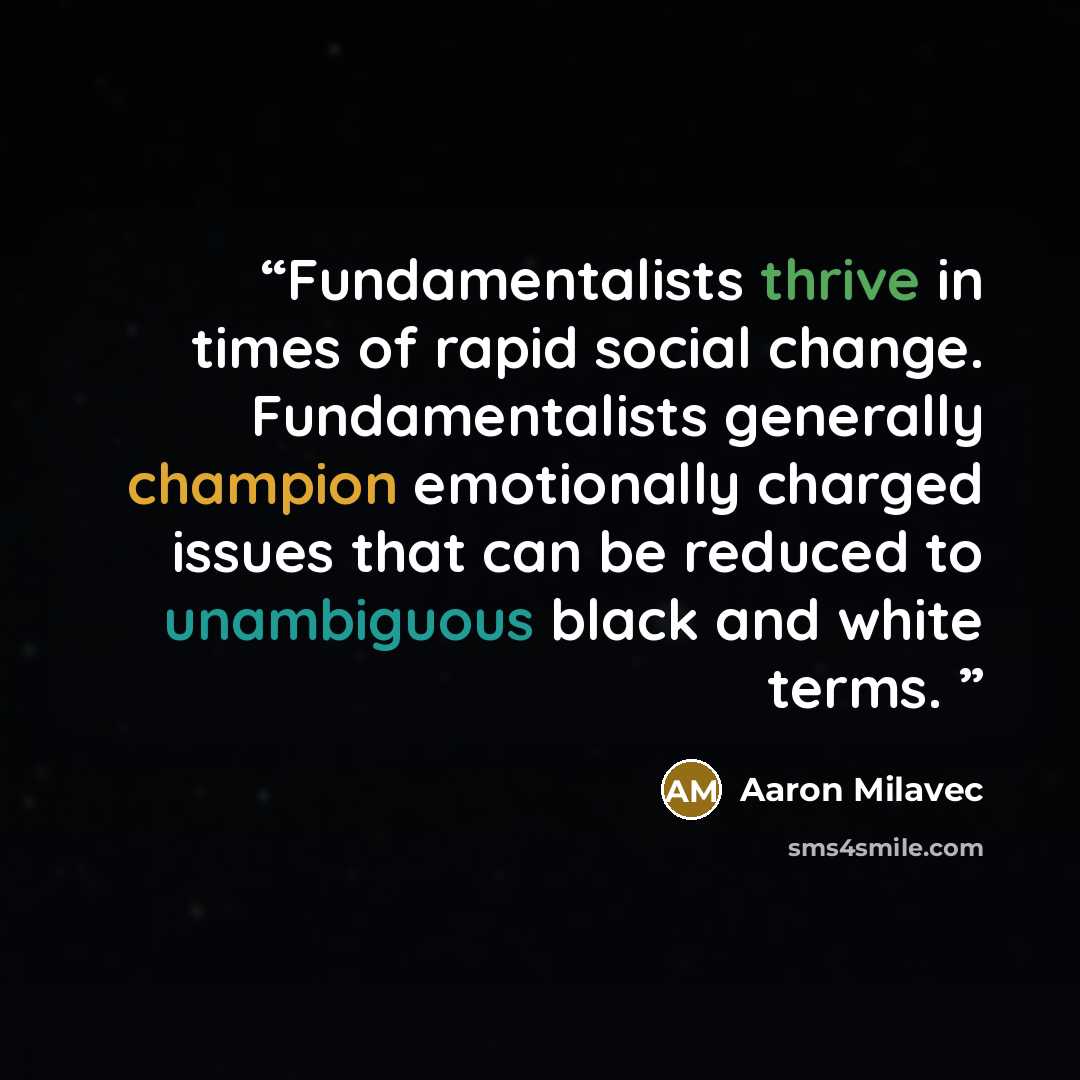 “Fundamentalists thrive in times of rapid social change. Fundamentalists generally champion emotionally charged issues that can be reduced to unambiguous black and white terms.” quote by Aaron Milavec