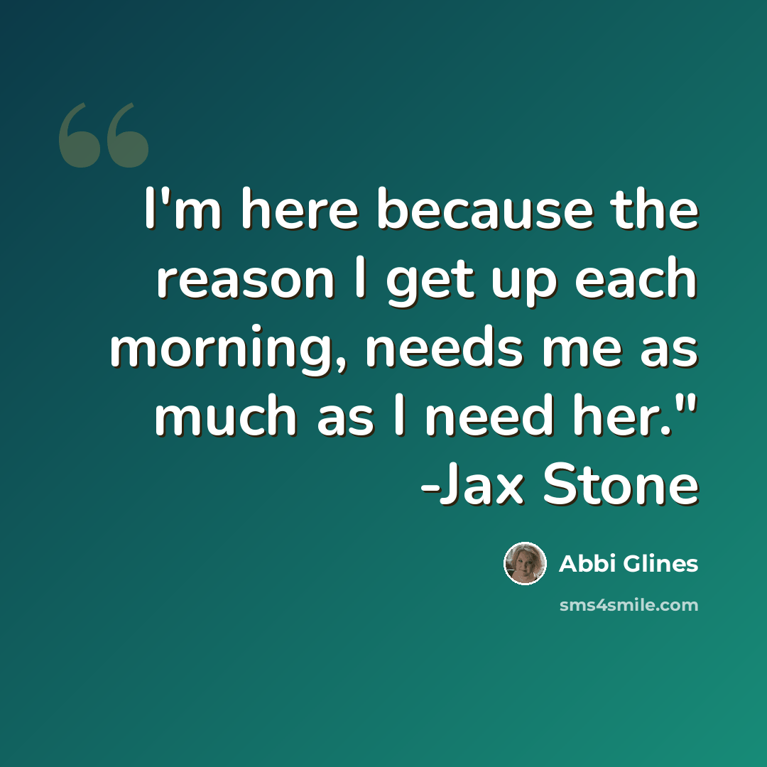 “I'm here because the reason I get up each morning, needs me as much as I need her." -Jax Stone” quote by Abbi Glines