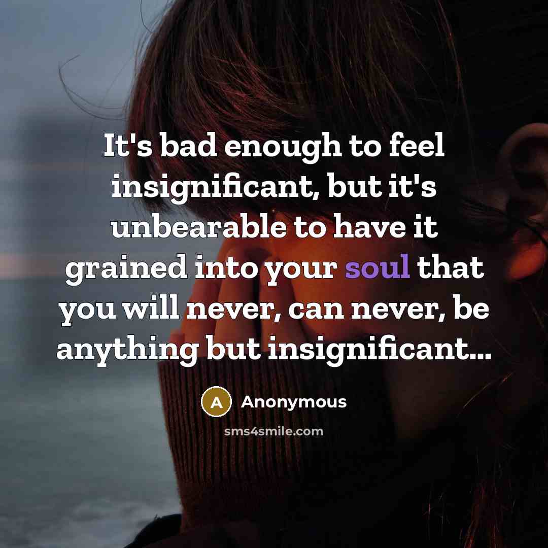 “It's bad enough to feel insignificant, but it's unbearable to have it grained into your soul that you will never, can never, be anything but insignificant…” quote by Anonymous