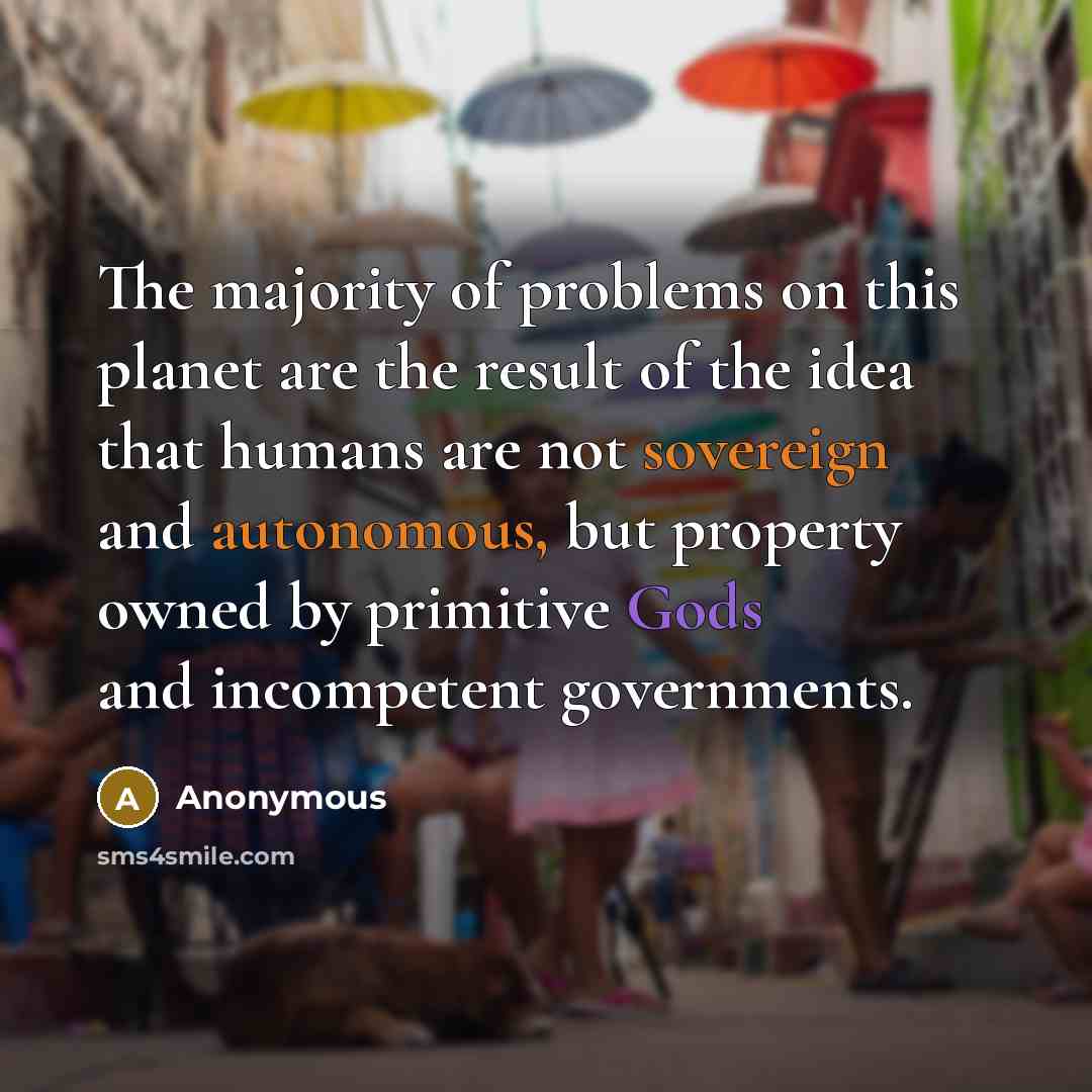 “The majority of problems on this planet are the result of the idea that humans are not sovereign and autonomous, but property owned by primitive Gods and incompetent governments.” quote by Anonymous