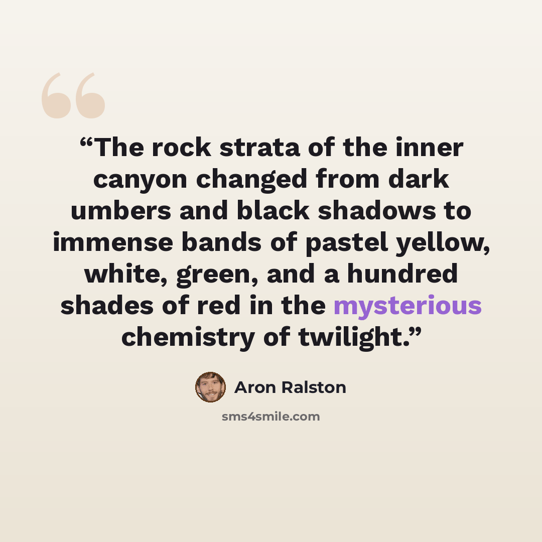 “The rock strata of the inner canyon changed from dark umbers and black shadows to immense bands of pastel yellow, white, green, and a hundred shades of red in the mysterious chemistry of twilight.” quote by Aron Ralston