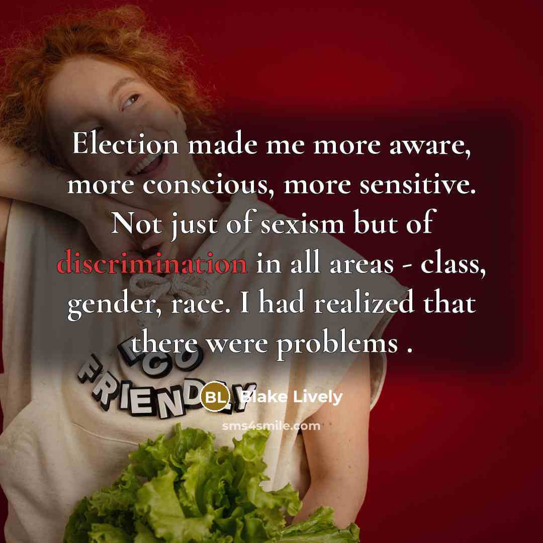 “Election made me more aware, more conscious, more sensitive. Not just of sexism but of discrimination in all areas - class, gender, race. I had realized that there were problems .” quote by Blake Lively