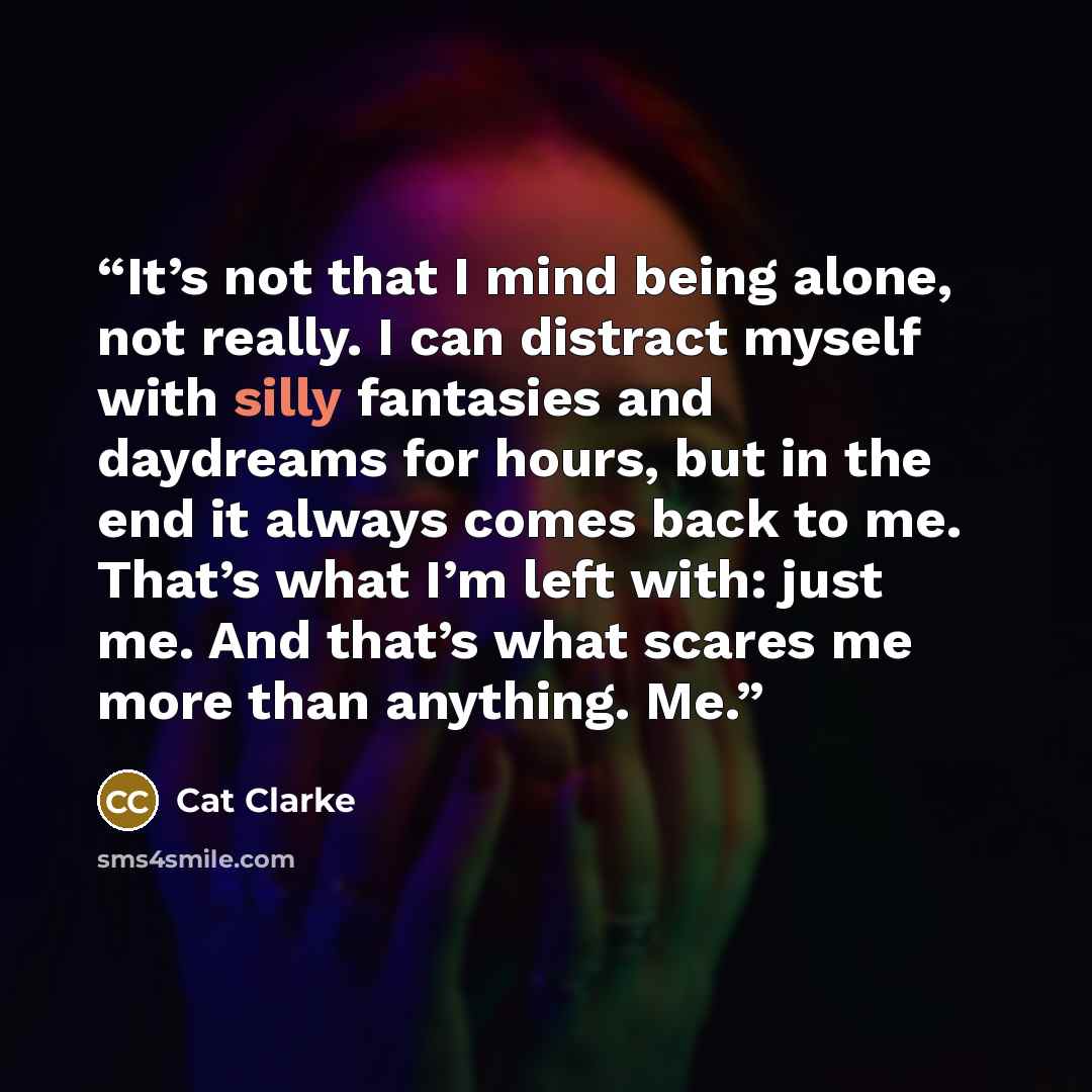 “It’s not that I mind being alone, not really. I can distract myself with silly fantasies and daydreams for hours, but in the end it always comes back to me. That’s what I’m left with: just me. And that’s what scares me more than anything. Me.” quote by Cat Clarke