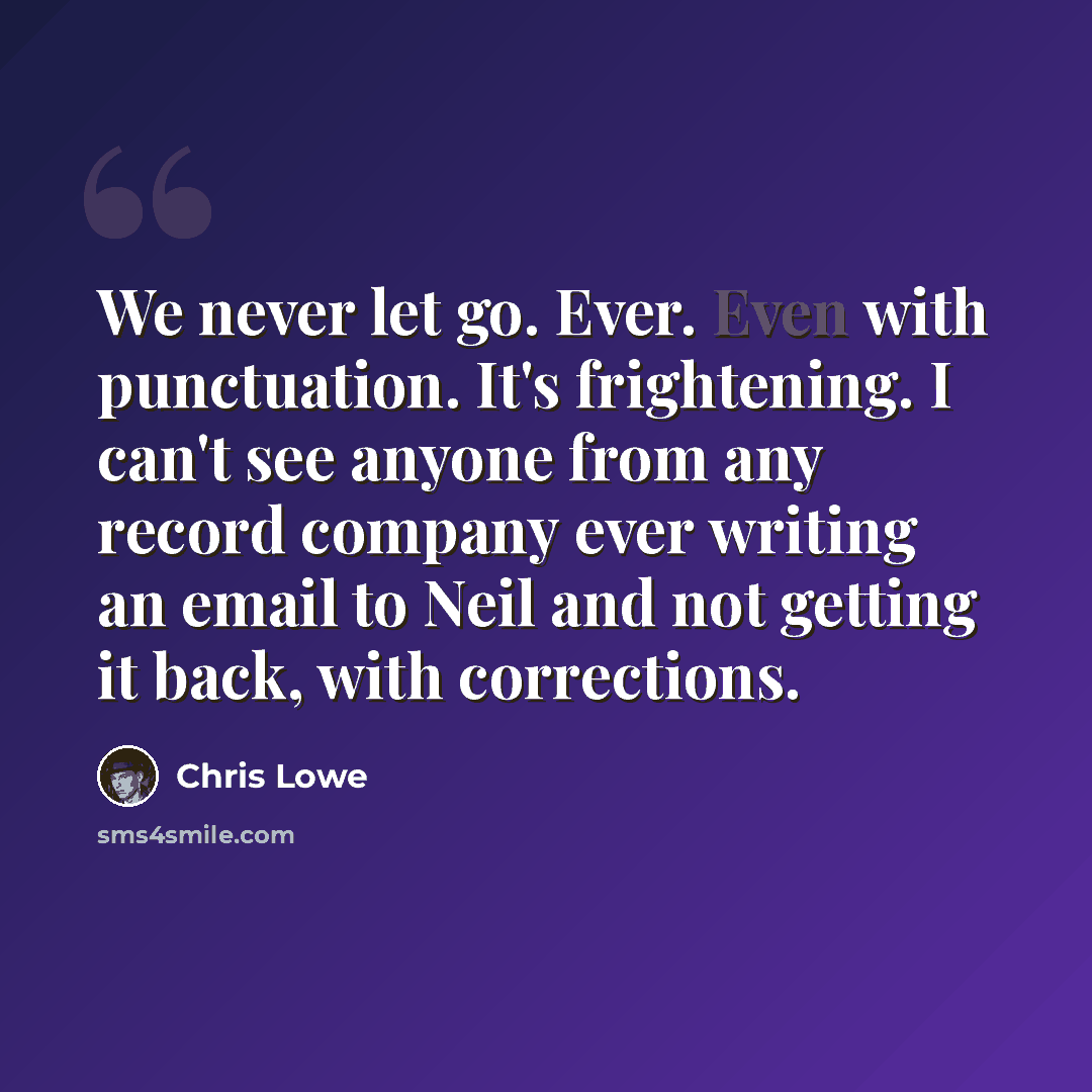 “We never let go. Ever. Even with punctuation. It's frightening. I can't see anyone from any record company ever writing an email to Neil and not getting it back, with corrections.” quote by Chris Lowe